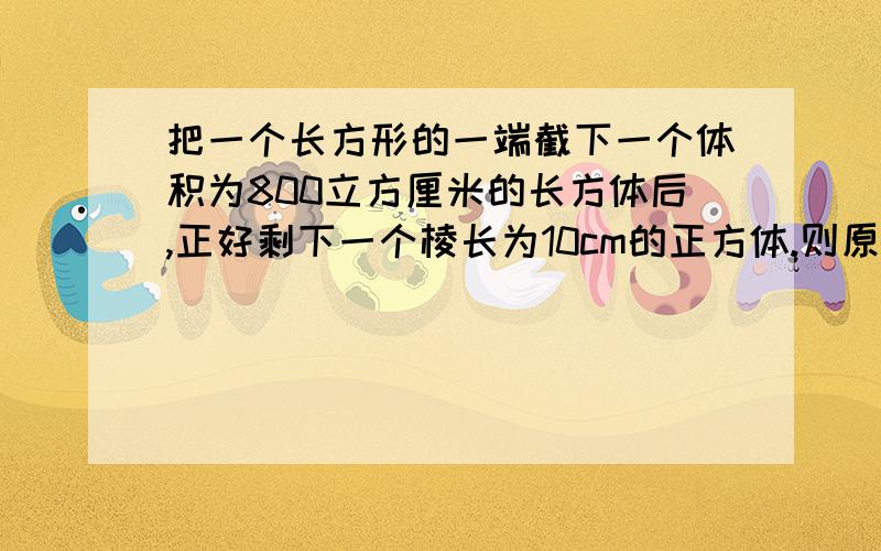 把一个长方形的一端截下一个体积为800立方厘米的长方体后,正好剩下一个棱长为10cm的正方体.则原长方体的体积是多少立方厘米?