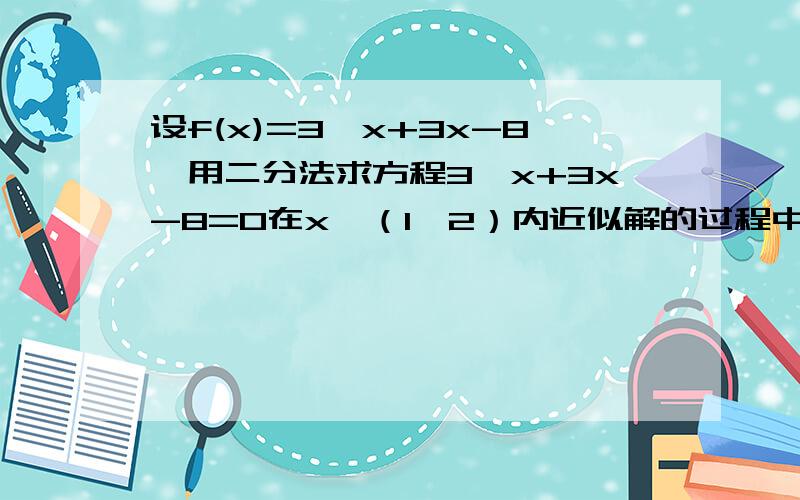 设f(x)=3^x+3x-8,用二分法求方程3^x+3x-8=0在x∈（1,2）内近似解的过程中得f(1)﹤0 f(1.5)﹥0 f(1.25)﹤0则方程在?区间!?