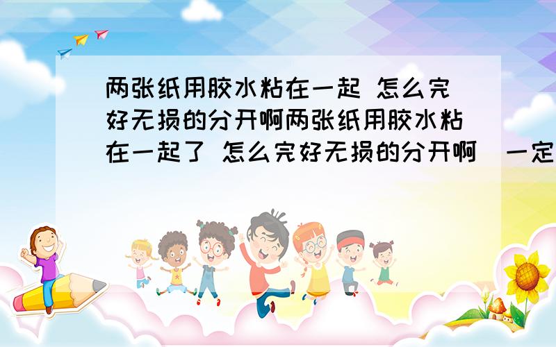 两张纸用胶水粘在一起 怎么完好无损的分开啊两张纸用胶水粘在一起了 怎么完好无损的分开啊  一定要不损害纸  要最简单的