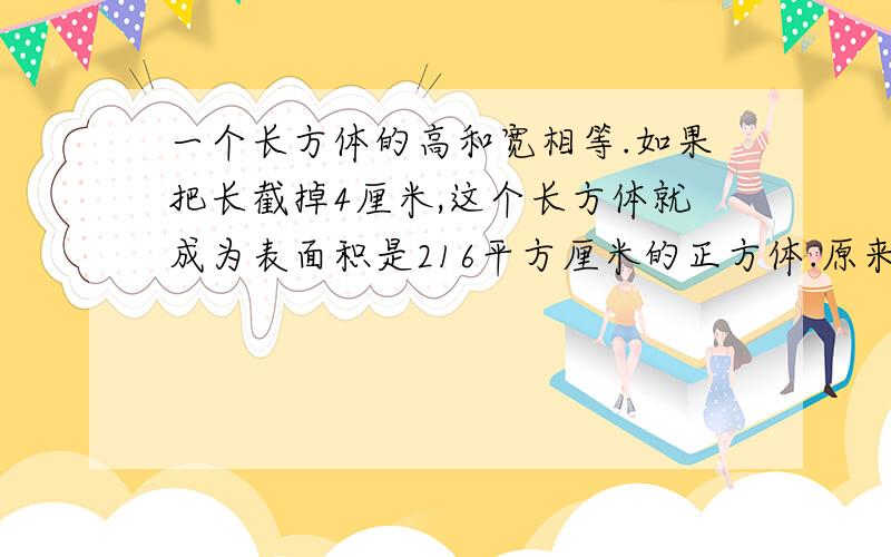 一个长方体的高和宽相等.如果把长截掉4厘米,这个长方体就成为表面积是216平方厘米的正方体.原来长方体的体积是多少立方厘米?