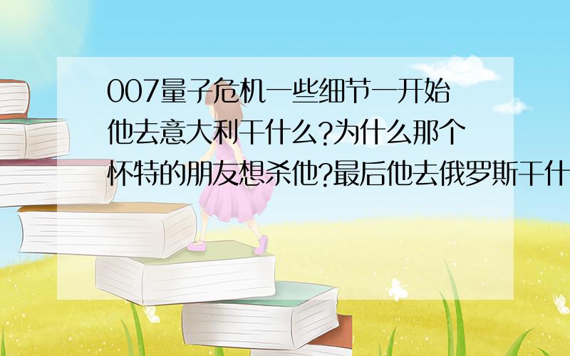 007量子危机一些细节一开始他去意大利干什么?为什么那个怀特的朋友想杀他?最后他去俄罗斯干什麽?那个男又是谁?