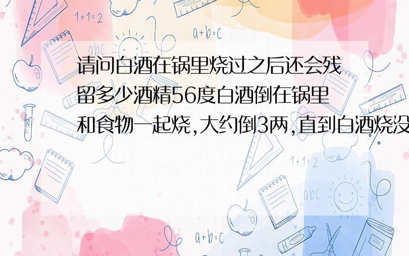 请问白酒在锅里烧过之后还会残留多少酒精56度白酒倒在锅里和食物一起烧,大约倒3两,直到白酒烧没了,吃食物觉得还有酒精味,但是不重了,可是吃了一些还是有点醉.不直到酒精经过烧可以挥