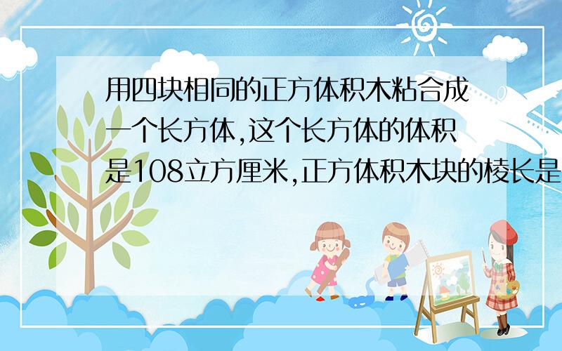 用四块相同的正方体积木粘合成一个长方体,这个长方体的体积是108立方厘米,正方体积木块的棱长是（ ）厘米.