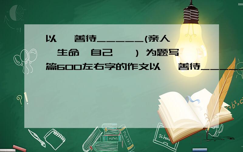 以   善待_____(亲人、生命、自己……) 为题写一篇600左右字的作文以   善待_____(亲人、生命、自己……) 为题写一篇600左右字的记叙文,不能出现真实姓名和地址