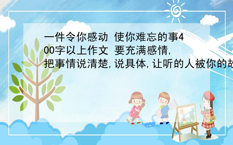 一件令你感动 使你难忘的事400字以上作文 要充满感情,把事情说清楚,说具体,让听的人被你的故事所打动.我要那种比如：XXX怎么样,XXX（一件事）让我感动那种,感性我会写!