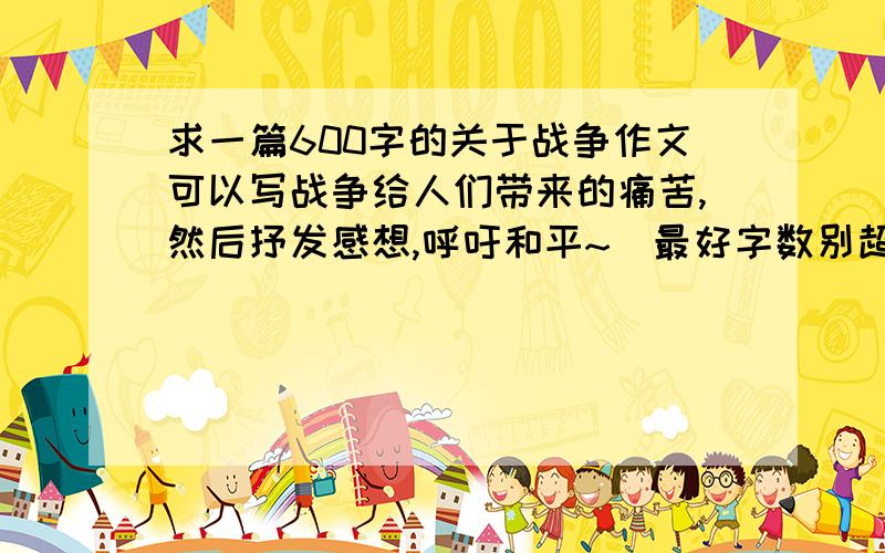 求一篇600字的关于战争作文可以写战争给人们带来的痛苦,然后抒发感想,呼吁和平~（最好字数别超过600太多,我懒得抄那么多= 我不太会写这样的作文,呜呜