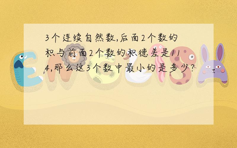 3个连续自然数,后面2个数的积与前面2个数的积德差是114,那么这3个数中最小的是多少?