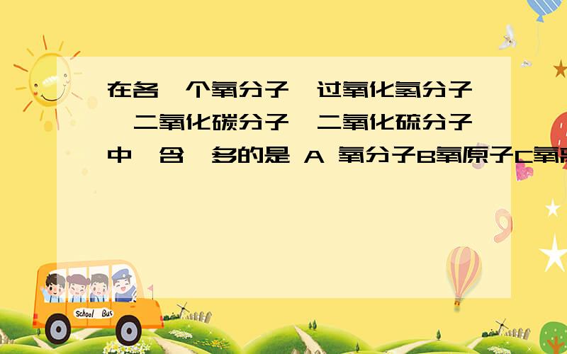 在各一个氧分子,过氧化氢分子,二氧化碳分子,二氧化硫分子中,含一多的是 A 氧分子B氧原子C氧离子D氧元素