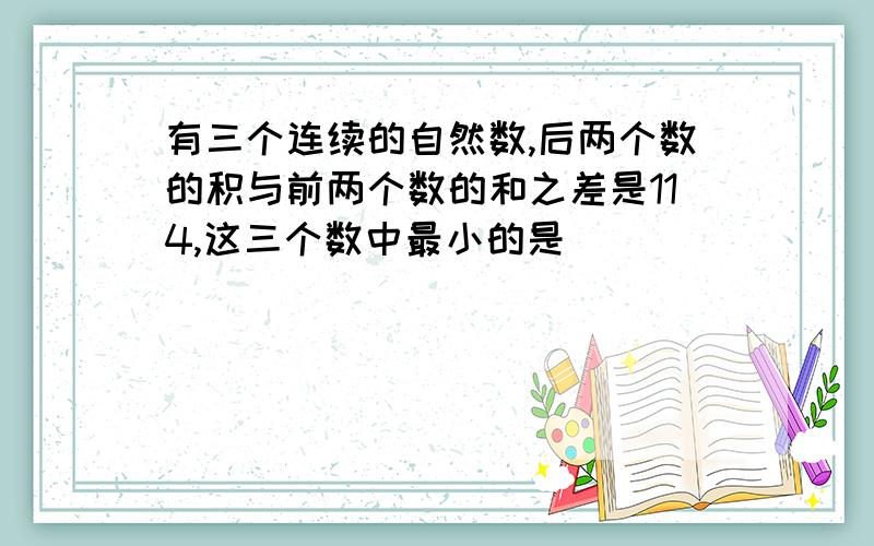 有三个连续的自然数,后两个数的积与前两个数的和之差是114,这三个数中最小的是( )