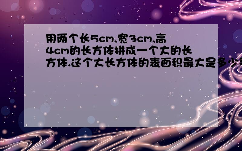 用两个长5cm,宽3cm,高4cm的长方体拼成一个大的长方体.这个大长方体的表面积最大是多少平方厘米|?最小是多少平方厘米?求算式