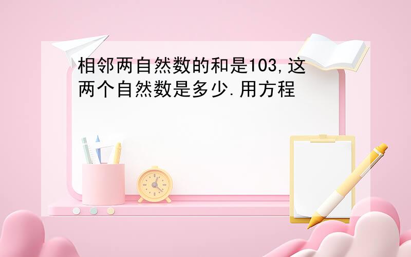 相邻两自然数的和是103,这两个自然数是多少.用方程