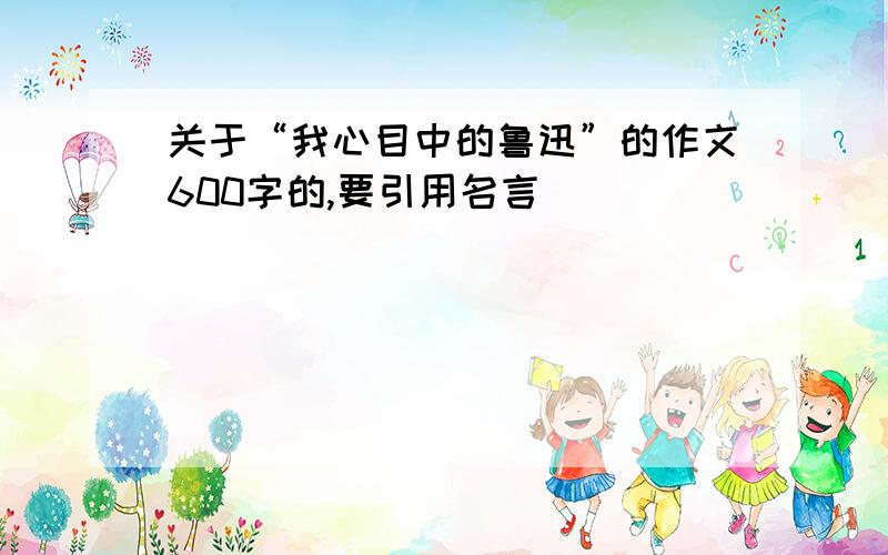 关于“我心目中的鲁迅”的作文600字的,要引用名言