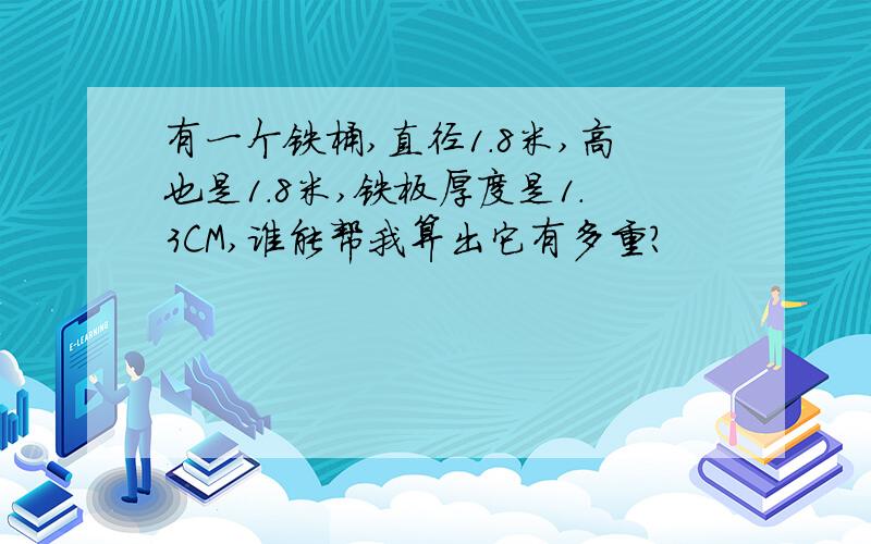 有一个铁桶,直径1.8米,高也是1.8米,铁板厚度是1.3CM,谁能帮我算出它有多重?