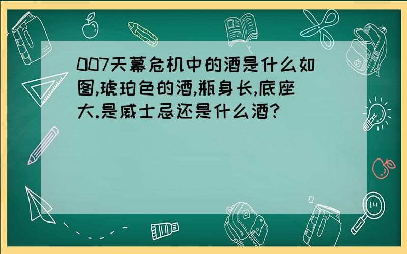 007天幕危机中的酒是什么如图,琥珀色的酒,瓶身长,底座大.是威士忌还是什么酒?