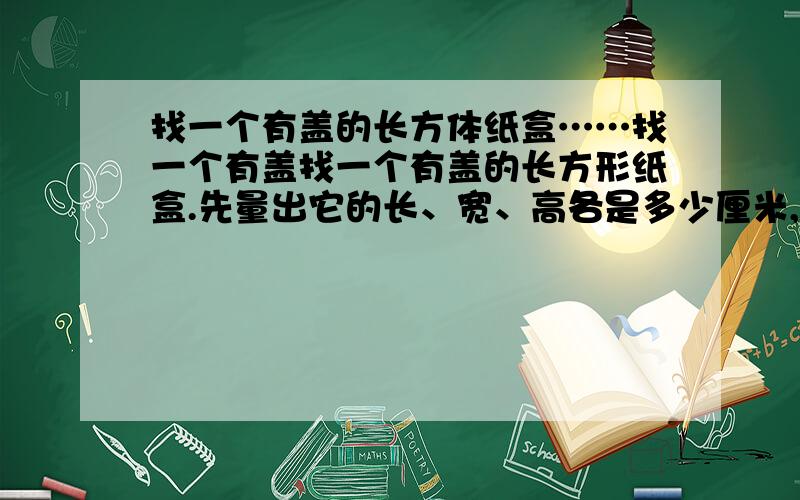 找一个有盖的长方体纸盒……找一个有盖找一个有盖的长方形纸盒.先量出它的长、宽、高各是多少厘米,再算出它的表面积.把盒盖打开,观察每个面的接头处,想一想,纸盒的表面积和纸的总面