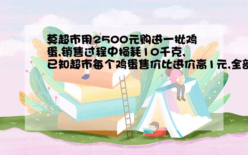 莫超市用2500元购进一批鸡蛋,销售过程中损耗10千克,已知超市每个鸡蛋售价比进价高1元,全部售完后共赚440元,共计鸡蛋好多千克?