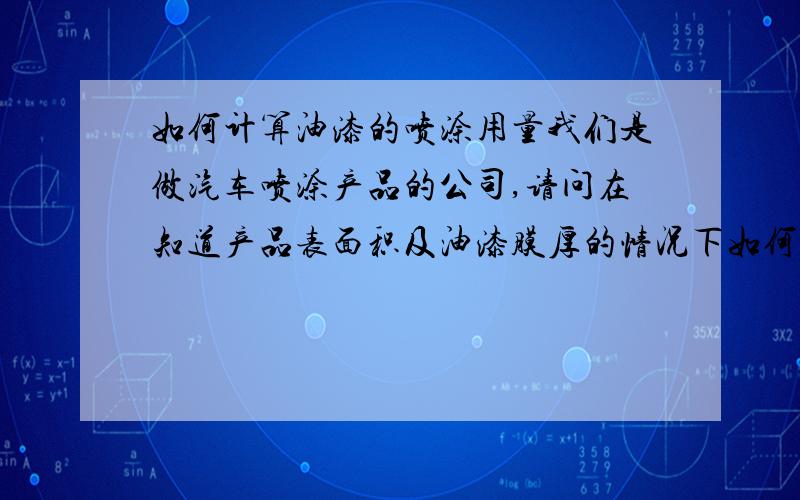 如何计算油漆的喷涂用量我们是做汽车喷涂产品的公司,请问在知道产品表面积及油漆膜厚的情况下如何计算油漆的用量