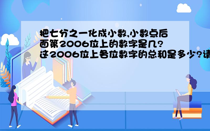 把七分之一化成小数,小数点后面第2006位上的数字是几?这2006位上各位数字的总和是多少?请各位哥哥姐姐叔叔阿姨快点来答啊,把算式也写出来,本人感激不尽啊!