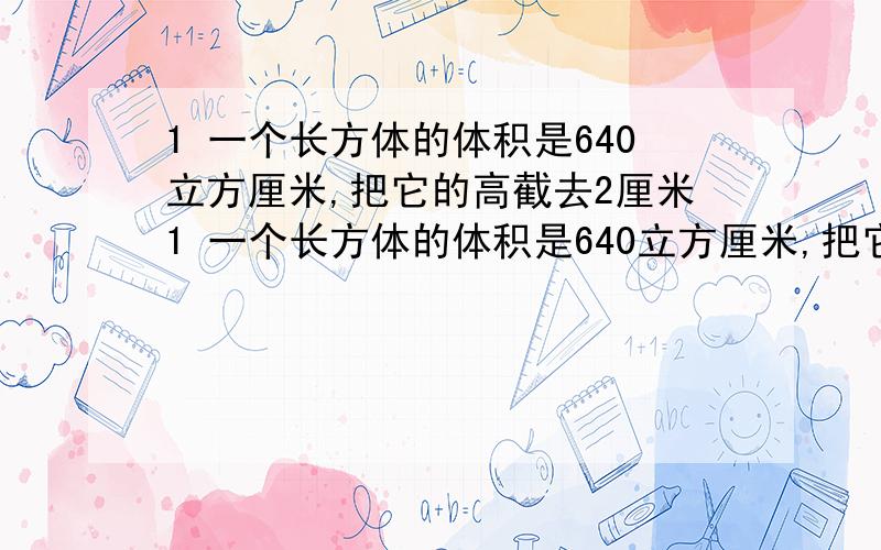 1 一个长方体的体积是640立方厘米,把它的高截去2厘米1 一个长方体的体积是640立方厘米,把它的高截去2厘米就成了一个正方体.如果正方体表面积是384平方厘米,那么原来长方体的表面积是多少