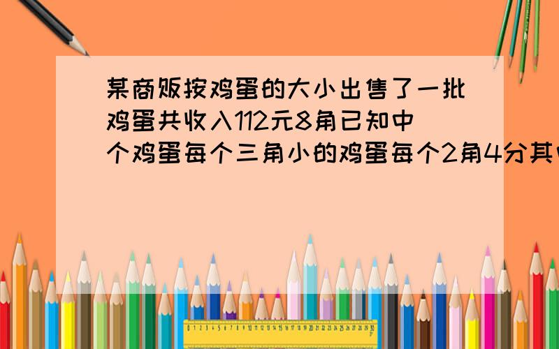 某商贩按鸡蛋的大小出售了一批鸡蛋共收入112元8角已知中个鸡蛋每个三角小的鸡蛋每个2角4分其中大个鸡蛋的个数是中小鸡蛋个数的1/4中个鸡蛋的个数是大小鸡蛋总数的3/7大中小鸡蛋各买出