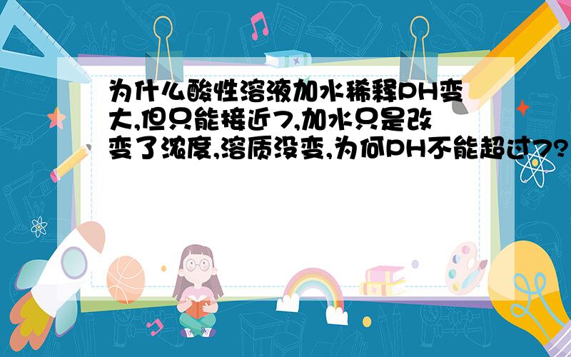 为什么酸性溶液加水稀释PH变大,但只能接近7,加水只是改变了浓度,溶质没变,为何PH不能超过7?不要用其他知识解答（我是初三学生,刚学化学PH这一章）