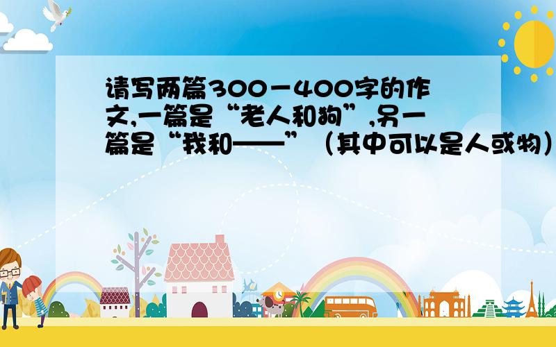 请写两篇300－400字的作文,一篇是“老人和狗”,另一篇是“我和——”（其中可以是人或物）两篇都要是记叙文,有运用心理、神态、动作的描写和运用比喻、拟人.