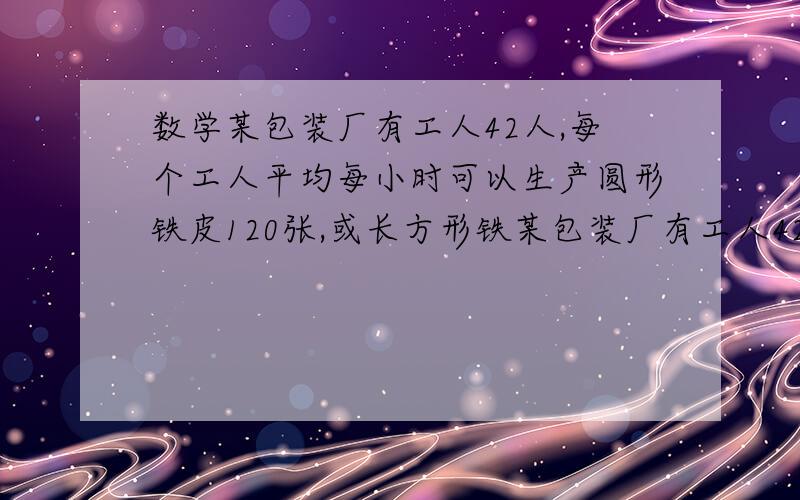 数学某包装厂有工人42人,每个工人平均每小时可以生产圆形铁皮120张,或长方形铁某包装厂有工人42人,每个工人平均每小时可以生产圆形铁皮120张,或长方形铁皮80张,将两张圆形铁皮与一张长