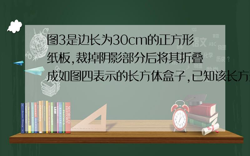 图3是边长为30cm的正方形纸板,裁掉阴影部分后将其折叠成如图四表示的长方体盒子,已知该长方形的宽是高的2倍,则它的体积是多少?注意!：要用方程来解.