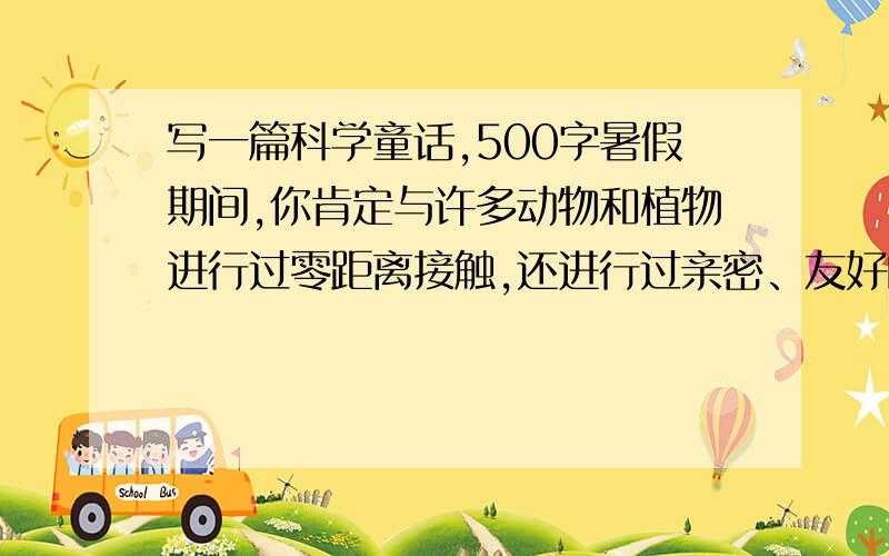 写一篇科学童话,500字暑假期间,你肯定与许多动物和植物进行过零距离接触,还进行过亲密、友好的对话,也肯定会有许多感触和体会.你能否写下一篇科学童话,记述这种超越时空,超越界限的故