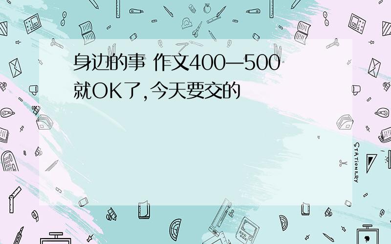 身边的事 作文400—500就OK了,今天要交的