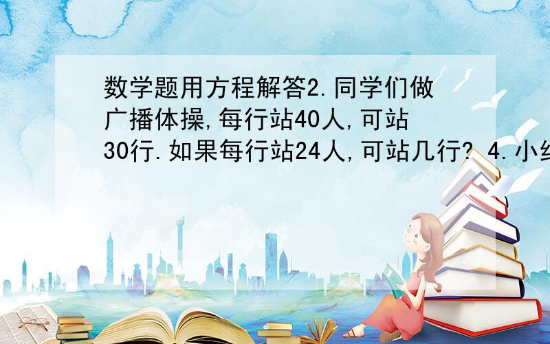 数学题用方程解答2.同学们做广播体操,每行站40人,可站30行.如果每行站24人,可站几行? 4.小红读一本书,计划每天读24页,20天读完.实际每天读30页,这样几天可以读完?用解比例方法做能  做几个