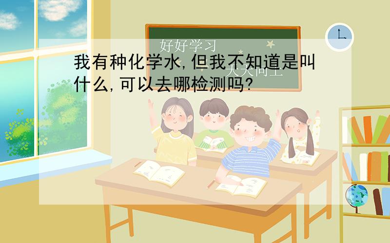 我有种化学水,但我不知道是叫什么,可以去哪检测吗?