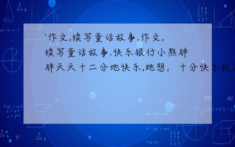 `作文,续写童话故事.作文,续写童话故事.快乐银行小熊胖胖天天十二分地快乐,她想：十分快乐就足够了,要是有个快乐银行,把多余的快乐储存起来那该多好啊!几天后,动物电视台播出一条广告