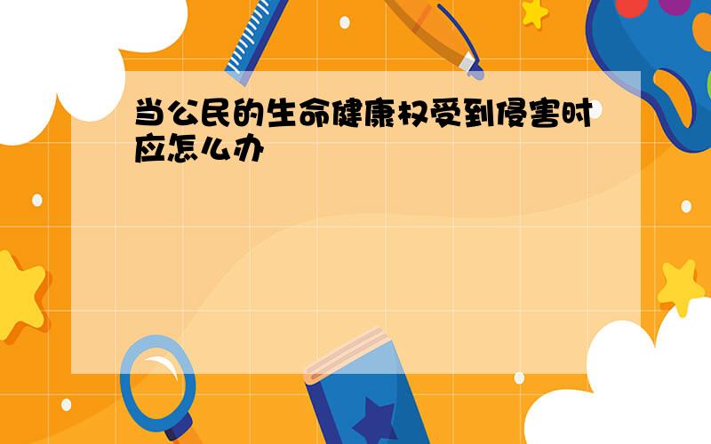 当公民的生命健康权受到侵害时应怎么办