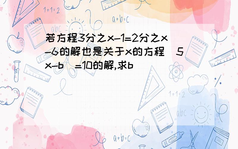 若方程3分之x-1=2分之x-6的解也是关于x的方程|5x-b|=10的解,求b