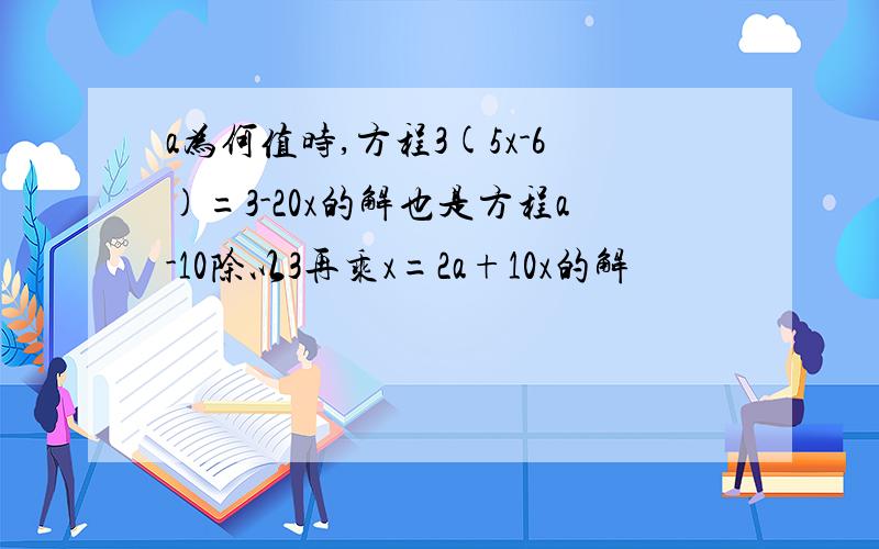 a为何值时,方程3(5x-6)=3-20x的解也是方程a-10除以3再乘x=2a+10x的解