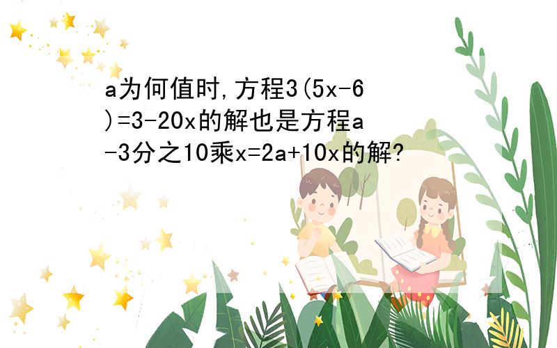 a为何值时,方程3(5x-6)=3-20x的解也是方程a-3分之10乘x=2a+10x的解?