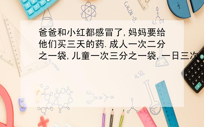 爸爸和小红都感冒了,妈妈要给他们买三天的药.成人一次二分之一袋,儿童一次三分之一袋,一日三次,爸爸和小红一天分别要吃多少袋?妈妈需买多少袋药?