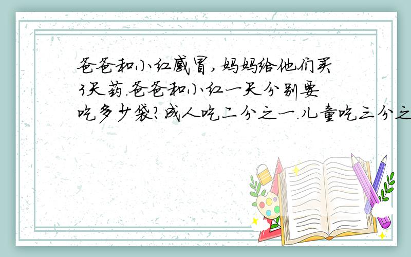 爸爸和小红感冒,妈妈给他们买3天药.爸爸和小红一天分别要吃多少袋?成人吃二分之一.儿童吃三分之一.那妈妈需要买多少袋?（是数学题） 一天3次
