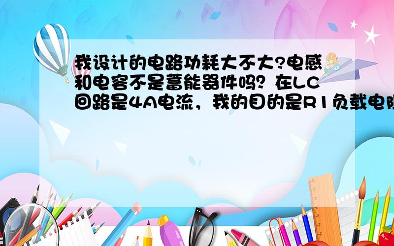 我设计的电路功耗大不大?电感和电容不是蓄能器件吗？在LC回路是4A电流，我的目的是R1负载电阻用电，不知道LC回路4A的电流会不会有很大的功耗？