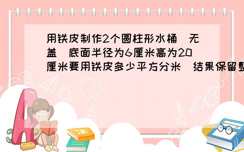 用铁皮制作2个圆柱形水桶(无盖)底面半径为6厘米高为20厘米要用铁皮多少平方分米(结果保留整数)这两个铁皮水桶可成水多少升(结果保留一位小数)十分钟内给我答案急!急!