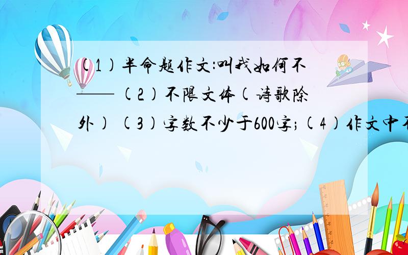 (1)半命题作文:叫我如何不—— (2)不限文体(诗歌除外) (3)字数不少于600字;(4)作文中不得出现所在学校的校名或师生姓名