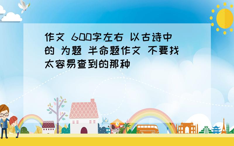 作文 600字左右 以古诗中的 为题 半命题作文 不要找太容易查到的那种