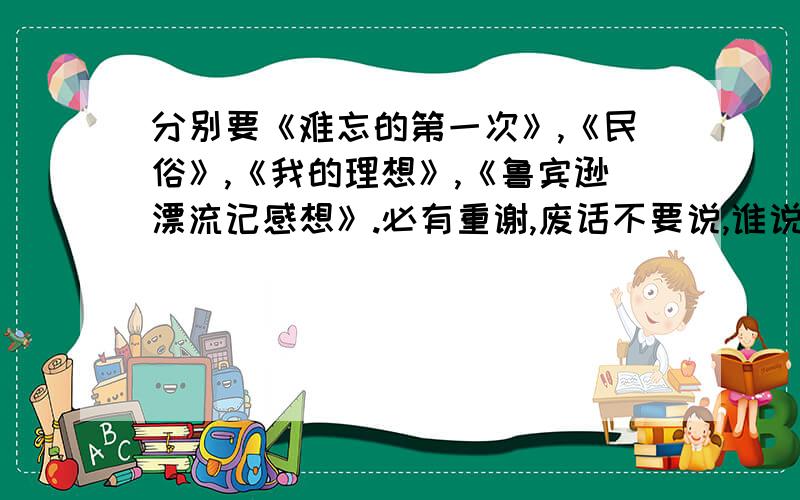 分别要《难忘的第一次》,《民俗》,《我的理想》,《鲁宾逊漂流记感想》.必有重谢,废话不要说,谁说废话谁是白痴.给一篇是一篇.重点是400字.回答让我满意的，还有就是最好自创，给点思路