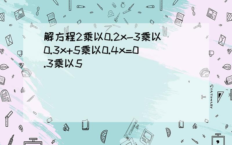 解方程2乘以0.2x-3乘以0.3x+5乘以0.4x=0.3乘以5