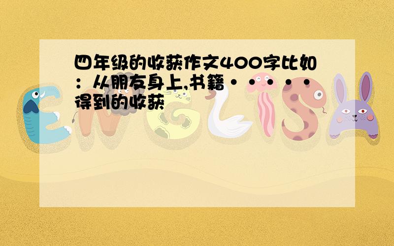 四年级的收获作文400字比如：从朋友身上,书籍·····得到的收获