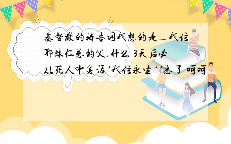 基督教的祷告词我想的是＿我信耶酥仁慈的父.什么 3天后必从死人中复活‘我信永生‘‘忘了 呵呵