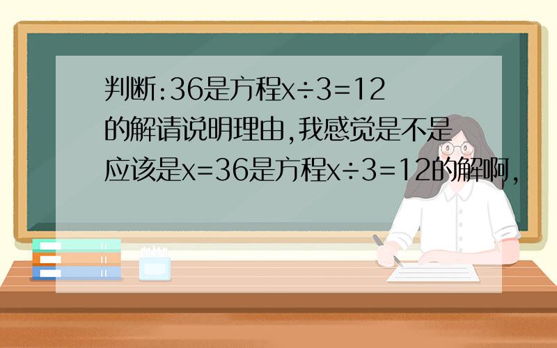 判断:36是方程x÷3=12的解请说明理由,我感觉是不是应该是x=36是方程x÷3=12的解啊,