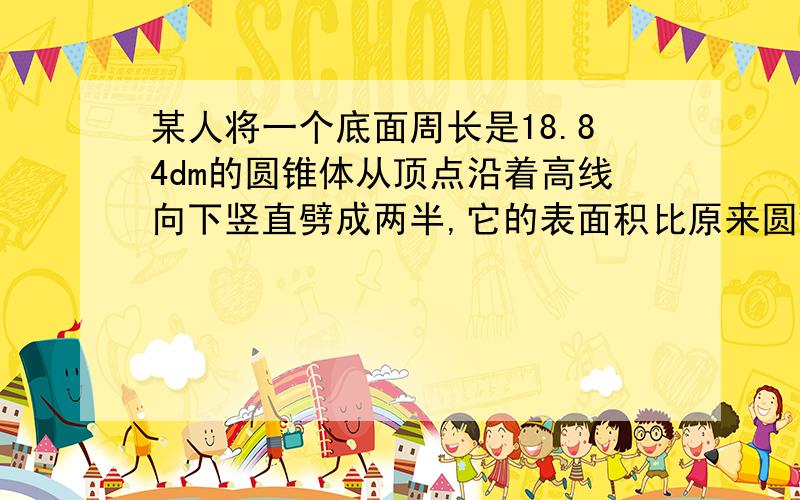 某人将一个底面周长是18.84dm的圆锥体从顶点沿着高线向下竖直劈成两半,它的表面积比原来圆锥的表面积增加了24d㎡原来圆锥木料的体积是多少 d㎡