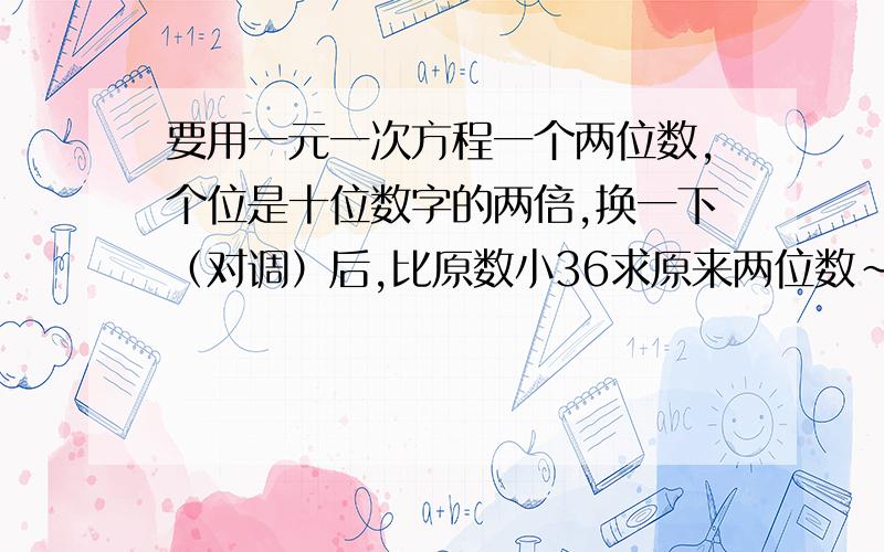 要用一元一次方程一个两位数,个位是十位数字的两倍,换一下（对调）后,比原数小36求原来两位数~